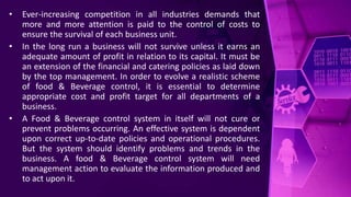 • Ever-increasing competition in all industries demands that
more and more attention is paid to the control of costs to
ensure the survival of each business unit.
• In the long run a business will not survive unless it earns an
adequate amount of profit in relation to its capital. It must be
an extension of the financial and catering policies as laid down
by the top management. In order to evolve a realistic scheme
of food & Beverage control, it is essential to determine
appropriate cost and profit target for all departments of a
business.
• A Food & Beverage control system in itself will not cure or
prevent problems occurring. An effective system is dependent
upon correct up-to-date policies and operational procedures.
But the system should identify problems and trends in the
business. A food & Beverage control system will need
management action to evaluate the information produced and
to act upon it.
 