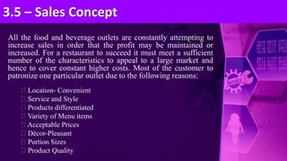 All the food and beverage outlets are constantly attempting to
increase sales in order that the profit may be maintained or
increased. For a restaurant to succeed it must meet a sufficient
number of the characteristics to appeal to a large market and
hence to cover constant higher costs. Most of the customer to
patronize one particular outlet due to the following reasons:
Location- Convenient
Service and Style
Products differentiated
Variety of Menu items
Acceptable Prices
Décor-Pleasant
Portion Sizes
Product Quality
3.5 – Sales Concept
 