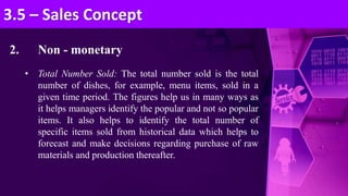 2. Non - monetary
• Total Number Sold: The total number sold is the total
number of dishes, for example, menu items, sold in a
given time period. The figures help us in many ways as
it helps managers identify the popular and not so popular
items. It also helps to identify the total number of
specific items sold from historical data which helps to
forecast and make decisions regarding purchase of raw
materials and production thereafter.
3.5 – Sales Concept
 