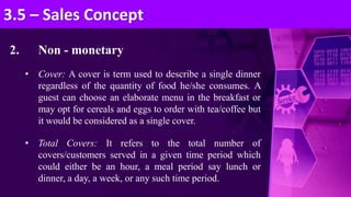 2. Non - monetary
• Cover: A cover is term used to describe a single dinner
regardless of the quantity of food he/she consumes. A
guest can choose an elaborate menu in the breakfast or
may opt for cereals and eggs to order with tea/coffee but
it would be considered as a single cover.
• Total Covers: It refers to the total number of
covers/customers served in a given time period which
could either be an hour, a meal period say lunch or
dinner, a day, a week, or any such time period.
3.5 – Sales Concept
 