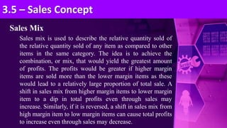 Sales Mix
Sales mix is used to describe the relative quantity sold of
the relative quantity sold of any item as compared to other
items in the same category. The idea is to achieve the
combination, or mix, that would yield the greatest amount
of profits. The profits would be greater if higher margin
items are sold more than the lower margin items as these
would lead to a relatively large proportion of total sale. A
shift in sales mix from higher margin items to lower margin
item to a dip in total profits even through sales may
increase. Similarly, if it is reversed, a shift in sales mix from
high margin item to low margin items can cause total profits
to increase even through sales may decrease.
3.5 – Sales Concept
 