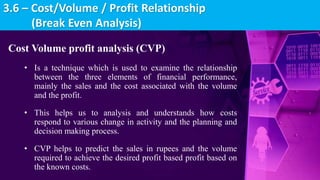 Cost Volume profit analysis (CVP)
• Is a technique which is used to examine the relationship
between the three elements of financial performance,
mainly the sales and the cost associated with the volume
and the profit.
• This helps us to analysis and understands how costs
respond to various change in activity and the planning and
decision making process.
• CVP helps to predict the sales in rupees and the volume
required to achieve the desired profit based profit based on
the known costs.
3.6 – Cost/Volume / Profit Relationship
(Break Even Analysis)
 