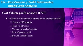 Cost Volume profit analysis (CVP)
• Its focus is on interaction among the following elements:
Price of Products
Total Fixed Costs
Volume or level of activity
Mix of product sold
Per unit variable costs
3.6 – Cost/Volume / Profit Relationship
(Break Even Analysis)
 