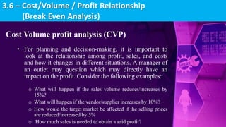 Cost Volume profit analysis (CVP)
• For planning and decision-making, it is important to
look at the relationship among profit, sales, and costs
and how it changes in different situations. A manager of
an outlet may question which may directly have an
impact on the profit. Consider the following examples:
o What will happen if the sales volume reduces/increases by
15%?
o What will happen if the vendor/supplier increases by 10%?
o How would the target market be affected if the selling prices
are reduced/increased by 5%
o How much sales is needed to obtain a said profit?
3.6 – Cost/Volume / Profit Relationship
(Break Even Analysis)
 