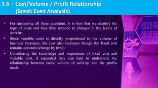 • For answering all these questions, it is best that we identify the
type of costs and how they respond to changes in the levels of
activity.
• Since variable costs is directly proportional to the volume of
business increases, the cost also increases though the fixed cost
remains constant (change by time).
• Considering the knowledge and importance of fixed cost and
variable cost, if separated they can help to understand the
relationship between costs, volume of activity, and the profits
made.
3.6 – Cost/Volume / Profit Relationship
(Break Even Analysis)
 