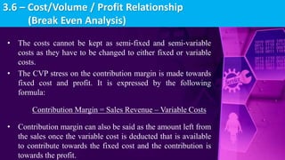 • The costs cannot be kept as semi-fixed and semi-variable
costs as they have to be changed to either fixed or variable
costs.
• The CVP stress on the contribution margin is made towards
fixed cost and profit. It is expressed by the following
formula:
Contribution Margin = Sales Revenue – Variable Costs
• Contribution margin can also be said as the amount left from
the sales once the variable cost is deducted that is available
to contribute towards the fixed cost and the contribution is
towards the profit.
3.6 – Cost/Volume / Profit Relationship
(Break Even Analysis)
 