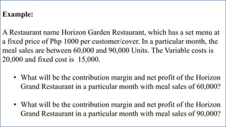 Example:
A Restaurant name Horizon Garden Restaurant, which has a set menu at
a fixed price of Php 1000 per customer/cover. In a particular month, the
meal sales are between 60,000 and 90,000 Units. The Variable costs is
20,000 and fixed cost is 15,000.
• What will be the contribution margin and net profit of the Horizon
Grand Restaurant in a particular month with meal sales of 60,000?
• What will be the contribution margin and net profit of the Horizon
Grand Restaurant in a particular month with meal sales of 90,000?
 