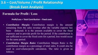 Formula for Profit / Loss
Profit/Loss = Total Contribution − Fixed costs
• Contribution Margin: Contribution margin is the amount
remaining from the sales revenue after the variable expense has
been deducted. It is the amount available to cover the fixed
expenses and to provide profit for the period. If the contribution is
not sufficient to cover the fixed costs for a period, loss would occur
for the same period.
• Contribution Margin Ratio: Contribution Margin Ratio is the
contribution margin as a percentage of total sales. It could also be
used in cost/volume/profit calculation. The ratio is given as
follows:
3.6 – Cost/Volume / Profit Relationship
(Break Even Analysis)
 