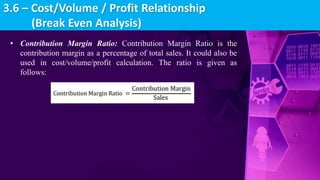 • Contribution Margin Ratio: Contribution Margin Ratio is the
contribution margin as a percentage of total sales. It could also be
used in cost/volume/profit calculation. The ratio is given as
follows:
3.6 – Cost/Volume / Profit Relationship
(Break Even Analysis)
 