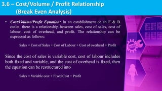 • Cost/Volume/Profit Equation: In an establishment or an F & B
outlet, there is a relationship between sales, cost of sales, cost of
labour, cost of overhead, and profit. The relationship can be
expressed as follows:
Sales = Cost of Sales + Cost of Labour + Cost of overhead + Profit
Since the cost of sales is variable cost, cost of labour includes
both fixed and variable, and the cost of overhead is fixed, then
the equation can be restructured into
Sales = Variable cost + Fixed Cost + Profit
3.6 – Cost/Volume / Profit Relationship
(Break Even Analysis)
 
