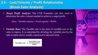 • Target Profit Analysis: The CVP Formulas can also used to
determine the sales volume needed to achieve a target profit.
Sales = Variable expense + Fixed expense + Profits
• Variable Rate: The Variable rate is the ratio of variable cost to the
sales in rupees. It is calculated by dividing the variable cost by the
sale in rupee and is usually expressed in decimal form.
3.6 – Cost/Volume / Profit Relationship
(Break Even Analysis)
 