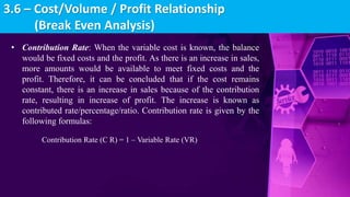 • Contribution Rate: When the variable cost is known, the balance
would be fixed costs and the profit. As there is an increase in sales,
more amounts would be available to meet fixed costs and the
profit. Therefore, it can be concluded that if the cost remains
constant, there is an increase in sales because of the contribution
rate, resulting in increase of profit. The increase is known as
contributed rate/percentage/ratio. Contribution rate is given by the
following formulas:
Contribution Rate (C R) = 1 – Variable Rate (VR)
3.6 – Cost/Volume / Profit Relationship
(Break Even Analysis)
 