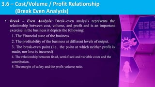 • Break – Even Analysis: Break–even analysis represents the
relationship between cost, volume, and profit and is an important
exercise in the business it depicts the following:
1. The Financial state of the business.
2. The profitability of the business at different levels of output.
3. The break-even point (i.e., the point at which neither profit is
made, nor loss is incurred)
4. The relationship between fixed, semi-fixed and variable costs and the
contribution.
5. The margin of safety and the profit-volume ratio.
3.6 – Cost/Volume / Profit Relationship
(Break Even Analysis)
 