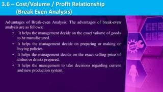 Advantages of Break-even Analysis: The advantages of break-even
analysis are as follows:
• It helps the management decide on the exact volume of goods
to be manufactured.
• It helps the management decide on preparing or making or
buying policies.
• It helps the management decide on the exact selling price of
dishes or drinks prepared.
• It helps the management to take decisions regarding current
and new production system.
3.6 – Cost/Volume / Profit Relationship
(Break Even Analysis)
 