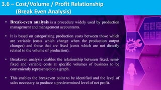 • Break-even analysis is a procedure widely used by production
management and management accountants.
• It is based on categorizing production costs between those which
are variable (costs which change when the production output
changes) and those that are fixed (costs which are not directly
related to the volume of production).
• Breakeven analysis enables the relationship between fixed, semi-
fixed and variable costs at specific volumes of business to be
conveniently represented on a graph.
• This enables the breakeven point to be identified and the level of
sales necessary to produce a predetermined level of net profit.
3.6 – Cost/Volume / Profit Relationship
(Break Even Analysis)
 