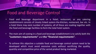 Food and Beverage Control
• Food and beverage department in a hotel, restaurant, or any catering
establishment consists of closely linked system-the-Kitchen, restaurant, bar etc. In
a hotel there may exist number of systems, all of these are reading together with
the food and beverage facilities to form the total hotel system.
• The main aim of costing in a food and beverage establishment is to satisfy both the
“customers requirements” and the “financial requirements”.
• To achieve this objective a suitable food and beverage control system need to be
developed which must avoid excessive costs without sacrificing the quality,
quantity and competitive price of the varied product being marketed.
 