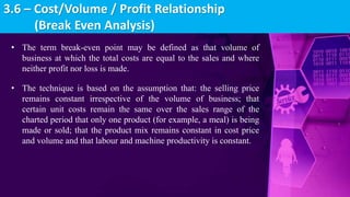• The term break-even point may be defined as that volume of
business at which the total costs are equal to the sales and where
neither profit nor loss is made.
• The technique is based on the assumption that: the selling price
remains constant irrespective of the volume of business; that
certain unit costs remain the same over the sales range of the
charted period that only one product (for example, a meal) is being
made or sold; that the product mix remains constant in cost price
and volume and that labour and machine productivity is constant.
3.6 – Cost/Volume / Profit Relationship
(Break Even Analysis)
 