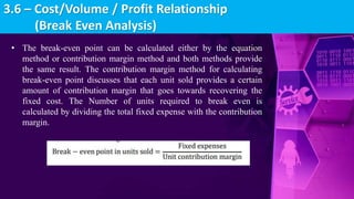 • The break-even point can be calculated either by the equation
method or contribution margin method and both methods provide
the same result. The contribution margin method for calculating
break-even point discusses that each unit sold provides a certain
amount of contribution margin that goes towards recovering the
fixed cost. The Number of units required to break even is
calculated by dividing the total fixed expense with the contribution
margin.
3.6 – Cost/Volume / Profit Relationship
(Break Even Analysis)
 