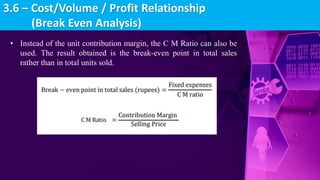 • Instead of the unit contribution margin, the C M Ratio can also be
used. The result obtained is the break-even point in total sales
rather than in total units sold.
3.6 – Cost/Volume / Profit Relationship
(Break Even Analysis)
 