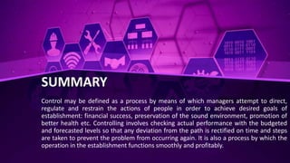 SUMMARY
Control may be defined as a process by means of which managers attempt to direct,
regulate and restrain the actions of people in order to achieve desired goals of
establishment: financial success, preservation of the sound environment, promotion of
better health etc. Controlling involves checking actual performance with the budgeted
and forecasted levels so that any deviation from the path is rectified on time and steps
are taken to prevent the problem from occurring again. It is also a process by which the
operation in the establishment functions smoothly and profitably.
 