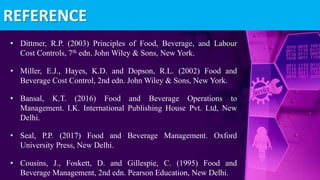 • Dittmer, R.P. (2003) Principles of Food, Beverage, and Labour
Cost Controls, 7th edn. John Wiley & Sons, New York.
• Miller, E.J., Hayes, K.D. and Dopson, R.L. (2002) Food and
Beverage Cost Control, 2nd edn. John Wiley & Sons, New York.
• Bansal, K.T. (2016) Food and Beverage Operations to
Management. I.K. International Publishing House Pvt. Ltd, New
Delhi.
• Seal, P.P. (2017) Food and Beverage Management. Oxford
University Press, New Delhi.
• Cousins, J., Foskett, D. and Gillespie, C. (1995) Food and
Beverage Management, 2nd edn. Pearson Education, New Delhi.
REFERENCE
 