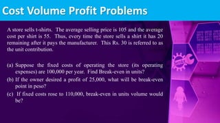 A store sells t-shirts. The average selling price is 105 and the average
cost per shirt is 55. Thus, every time the store sells a shirt it has 20
remaining after it pays the manufacturer. This Rs. 30 is referred to as
the unit contribution.
(a) Suppose the fixed costs of operating the store (its operating
expenses) are 100,000 per year. Find Break-even in units?
(b) If the owner desired a profit of 25,000, what will be break-even
point in peso?
(c) If fixed costs rose to 110,000, break-even in units volume would
be?
Cost Volume Profit Problems
 