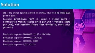 (b) If the owner desired a profit of 25,000, what will be break-even
point in peso?
Formula: Break-Even Point in Sales = Fixed Costs ÷
Contribution Margin ((Sales price per unit – Variable costs
per unit), with resulting figure then divided by sales price
per unit)
Breakeven in peso = 100,0000 / ((105 – 55)/105))
Breakeven in peso = 100,0000 / (50/105)
Breakeven in peso = 100,000 / 0.095
Breakeven in peso = 1,052,631.58
Solution
 