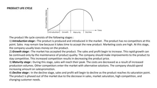 PRODUCT LIFE CYCLE
The product life cycle consists of the following stages :
1) Introduction stage : The product is produced and introduced in the market . The product has no competitors at this
point. Sales may remain low because it takes time to accept the new product. Marketing costs are high. At this stage,
the company usually loses money on the product.
2) Growth stage : The market has accepted the product. The sales and profit begin to increase. This rapid growth can
be continued only by the maintenance of product quality. The company should make improvements to the product to
stay competitive. This increased competition results in decreasing the product price.
3) Maturity stage : During this stage, sales will reach their peak. The costs are decreased as a result of increased
production volumes. Other competitors enter the market with alternative solutions. The company should spend
increasing amount on salespromotion.
4) Decline stage : In the decline stage, sales and profit will begin to decline as the product reaches its saturation point.
The product is phased out of the market due to the decrease in sales, market saturation, high competition, and
changing customer needs.
 