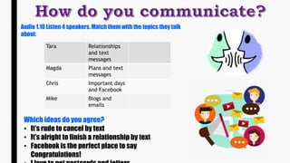 Audio 1.10 Listen 4 speakers. Match them with the topics they talk
about:
Tara Relationships
and text
messages
Magda Plans and text
messages
Chris Important days
and Facebook
Mike Blogs and
emails
Which ideas do you agree?
• It’s rude to cancel by text
• It’s alright to finish a relationship by text
• Facebook is the perfect place to say
Congratulations!
 