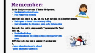 In the third person we add 'S' in the third person.
• She learns English at home
• Paul runs every morning
For verbs that end in -O, -CH, -SH, -SS, -X, or -Z we add -ES in the third person.
• Nadia goes to dance classes every Friday
• Gabriel washes the dishes as soon as he finish eating
For verbs that end in a consonant + Y, we remove the Y and
add -IES.
• He studies biology
• Martha carries a notebook and pencil everywhere she
goes.
NOTE: For verbs that end in a vowel + Y, we just add -
S.
• Jenny plays the drums in a band
•Lenna enjoys her weekends
 