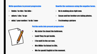 Write questions in present progressive
• Robin / to ride / his bike -
• where / she / to go-
• what / your mother / to do / now-
Rewrite the sentences using the negative forms.
• He is making pizza right now.
• Susan and her brother are taking photos.
• I'm drawing a picture
Put the verbs into present progressive
• My sister (to clean) the bathroom.
• Look! They (to go) inside.
• I (to wait) in the car now.
• Mrs Miller (to listen) to CDs.
• We (to speak) English at the moment.
 