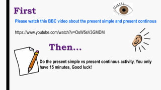 Do the present simple vs present continous activity, You only
have 15 minutes, Good luck!
Please watch this BBC video about the present simple and present continous
https://www.youtube.com/watch?v=OsW5sV3GMDM
 