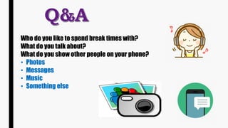 Who do you like to spend break times with?
What do you talk about?
What do you show other people on your phone?
• Photos
• Messages
• Music
• Something else
 