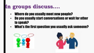 • Where do you usually meet new people?
• Do you usually start conversations or wait for other
to speak?
• What’s the first question you usually ask someone?
 