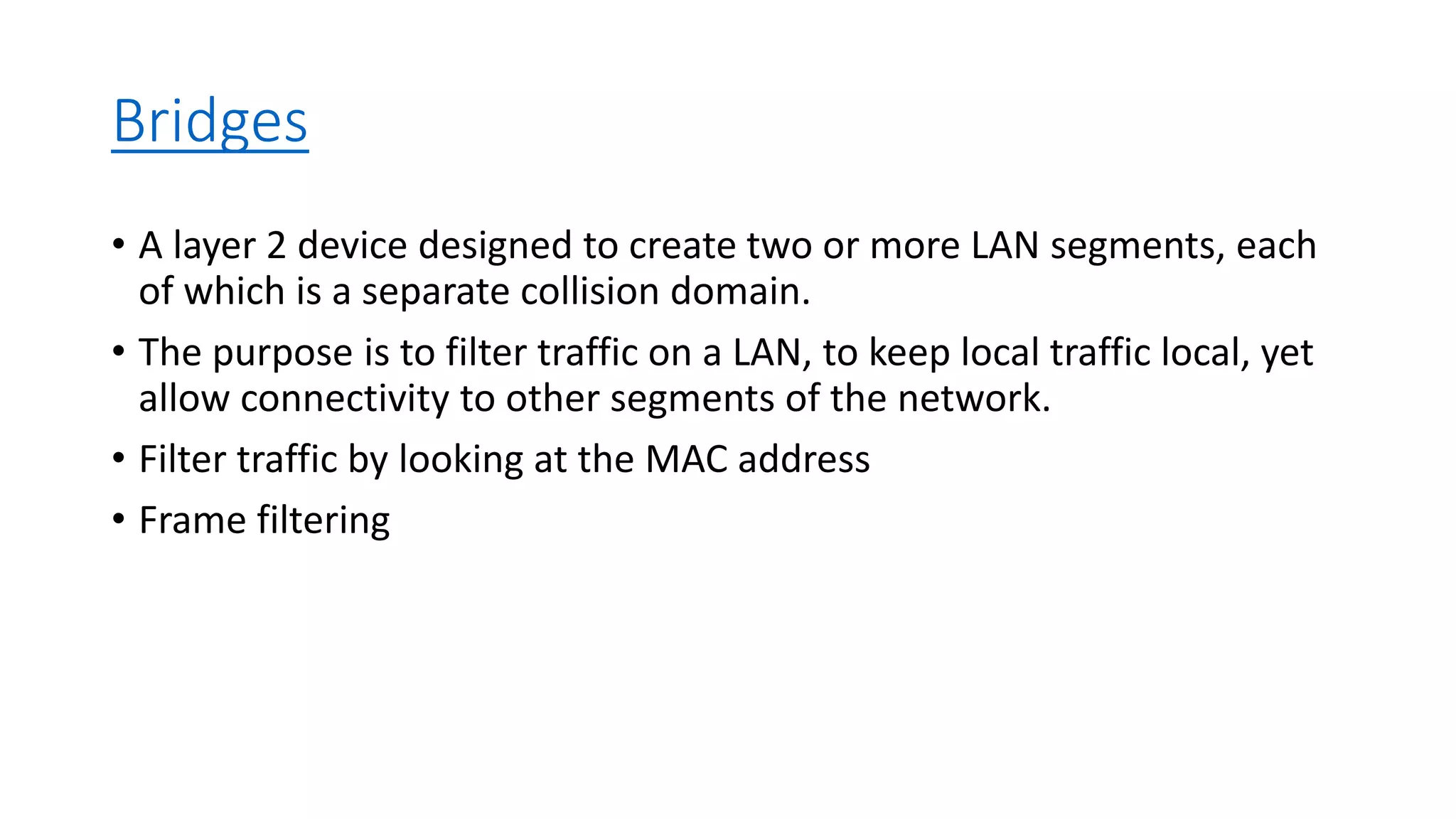 Bridges
• A layer 2 device designed to create two or more LAN segments, each
of which is a separate collision domain.
• The purpose is to filter traffic on a LAN, to keep local traffic local, yet
allow connectivity to other segments of the network.
• Filter traffic by looking at the MAC address
• Frame filtering
 