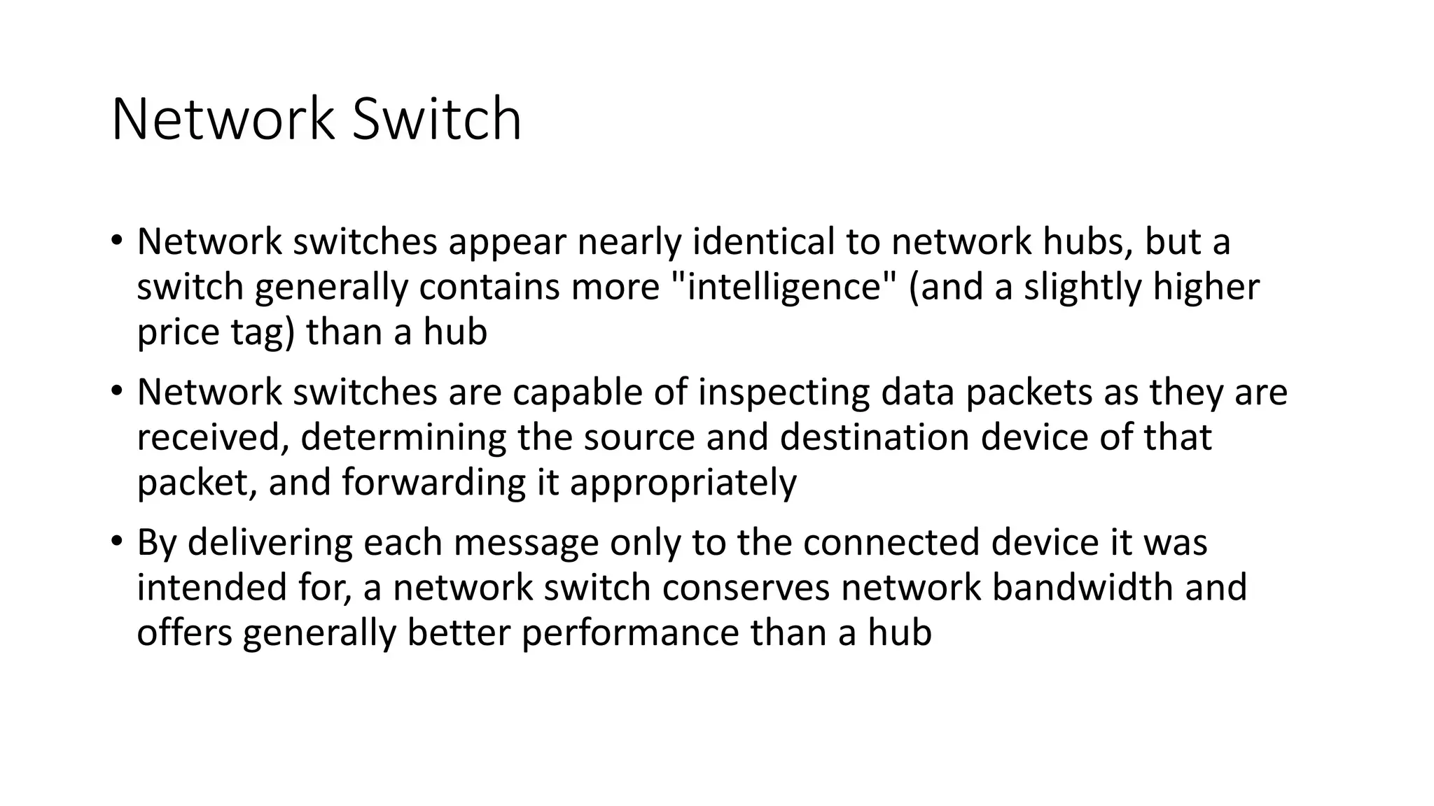 Network Switch
• Network switches appear nearly identical to network hubs, but a
switch generally contains more "intelligence" (and a slightly higher
price tag) than a hub
• Network switches are capable of inspecting data packets as they are
received, determining the source and destination device of that
packet, and forwarding it appropriately
• By delivering each message only to the connected device it was
intended for, a network switch conserves network bandwidth and
offers generally better performance than a hub
 