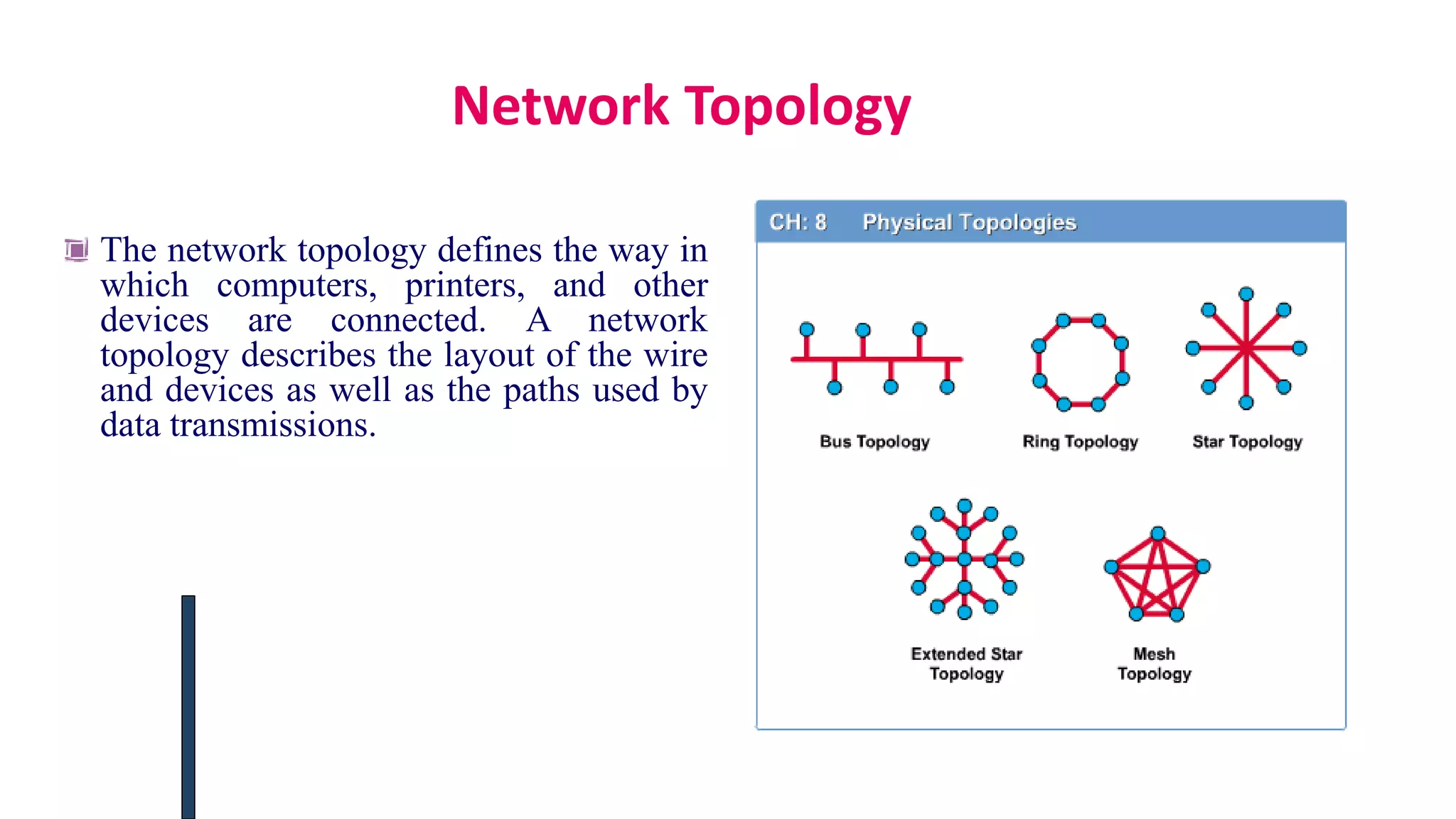 Network Topology
The network topology defines the way in
which computers, printers, and other
devices are connected. A network
topology describes the layout of the wire
and devices as well as the paths used by
data transmissions.
 