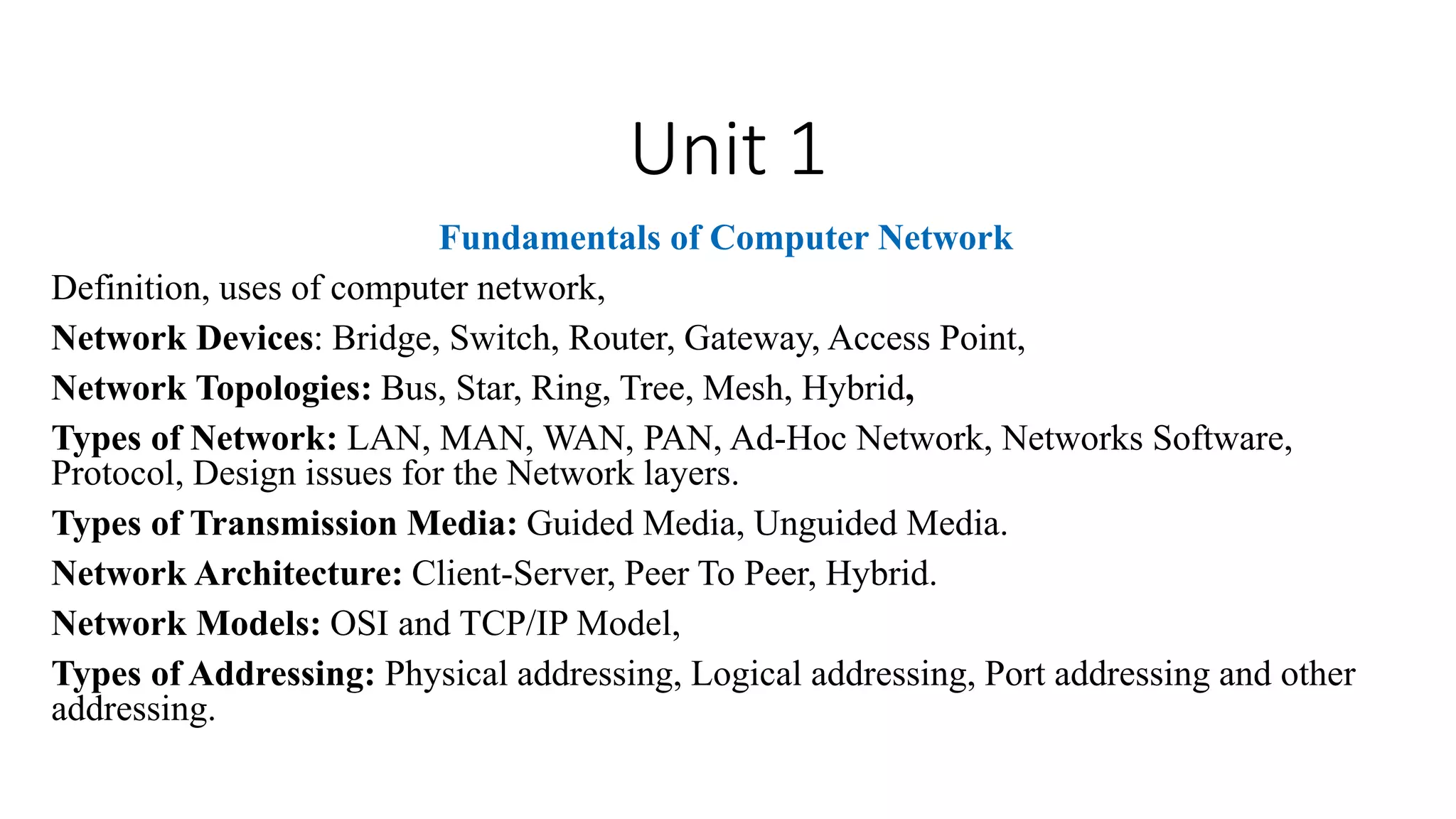 Unit 1
Fundamentals of Computer Network
Definition, uses of computer network,
Network Devices: Bridge, Switch, Router, Gateway, Access Point,
Network Topologies: Bus, Star, Ring, Tree, Mesh, Hybrid,
Types of Network: LAN, MAN, WAN, PAN, Ad-Hoc Network, Networks Software,
Protocol, Design issues for the Network layers.
Types of Transmission Media: Guided Media, Unguided Media.
Network Architecture: Client-Server, Peer To Peer, Hybrid.
Network Models: OSI and TCP/IP Model,
Types of Addressing: Physical addressing, Logical addressing, Port addressing and other
addressing.
 