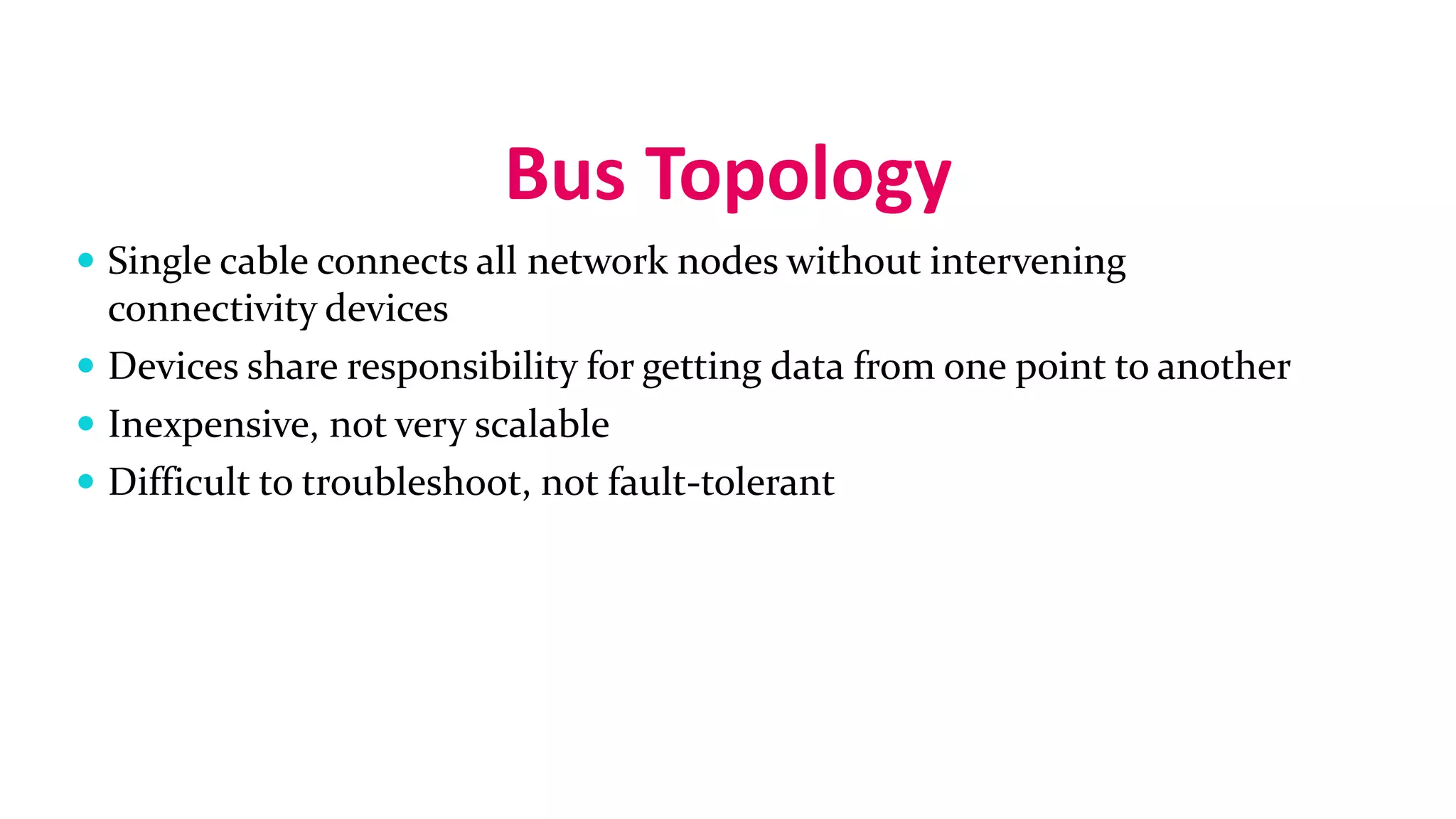 Bus Topology
 Single cable connects all network nodes without intervening
connectivity devices
 Devices share responsibility for getting data from one point to another
 Inexpensive, not very scalable
 Difficult to troubleshoot, not fault-tolerant
 