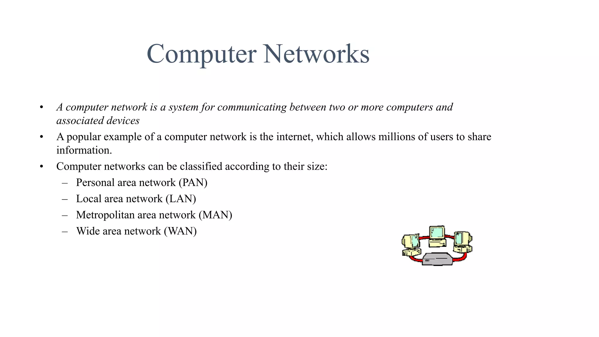 Computer Networks
• A computer network is a system for communicating between two or more computers and
associated devices
• A popular example of a computer network is the internet, which allows millions of users to share
information.
• Computer networks can be classified according to their size:
– Personal area network (PAN)
– Local area network (LAN)
– Metropolitan area network (MAN)
– Wide area network (WAN)
 