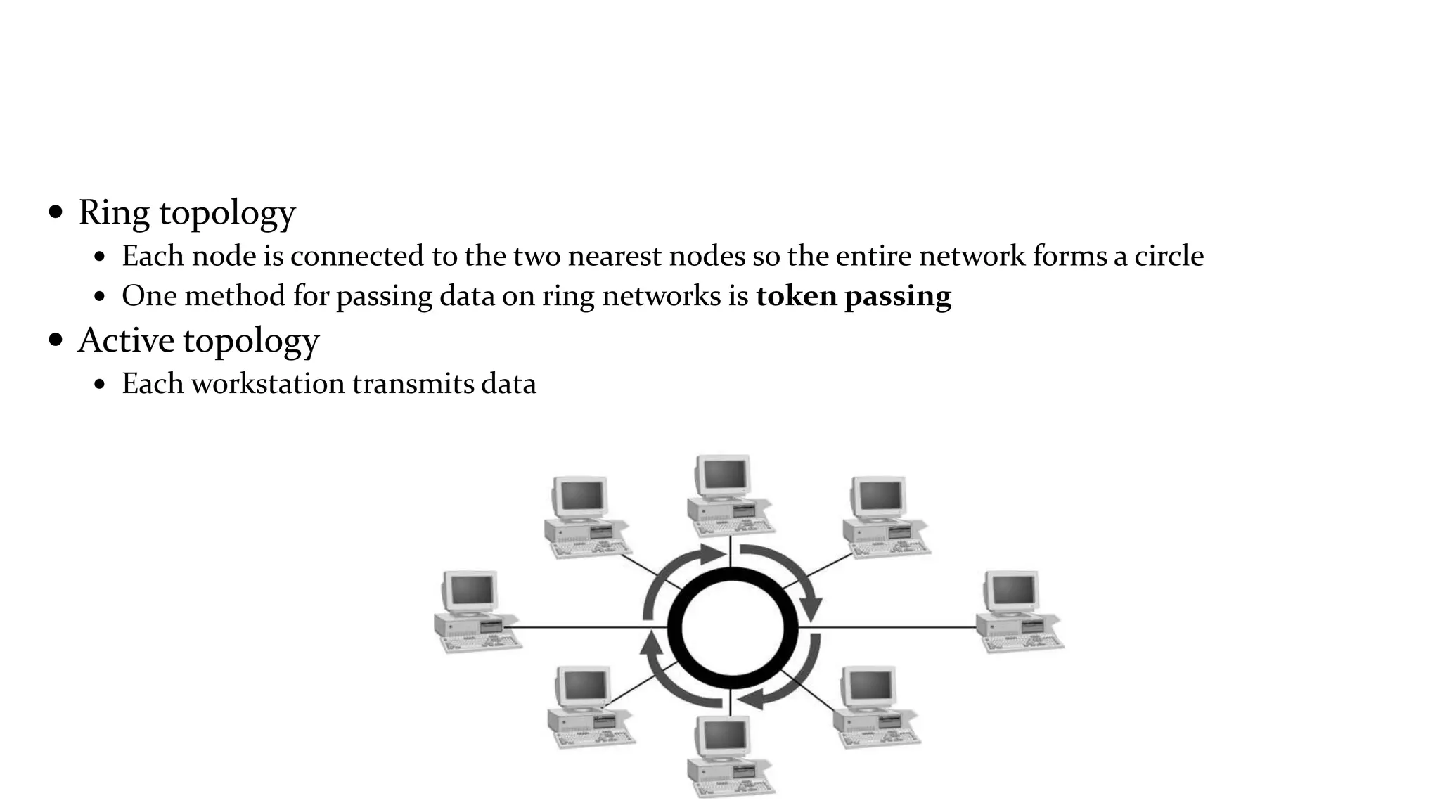  Ring topology
 Each node is connected to the two nearest nodes so the entire network forms a circle
 One method for passing data on ring networks is token passing
 Active topology
 Each workstation transmits data
 