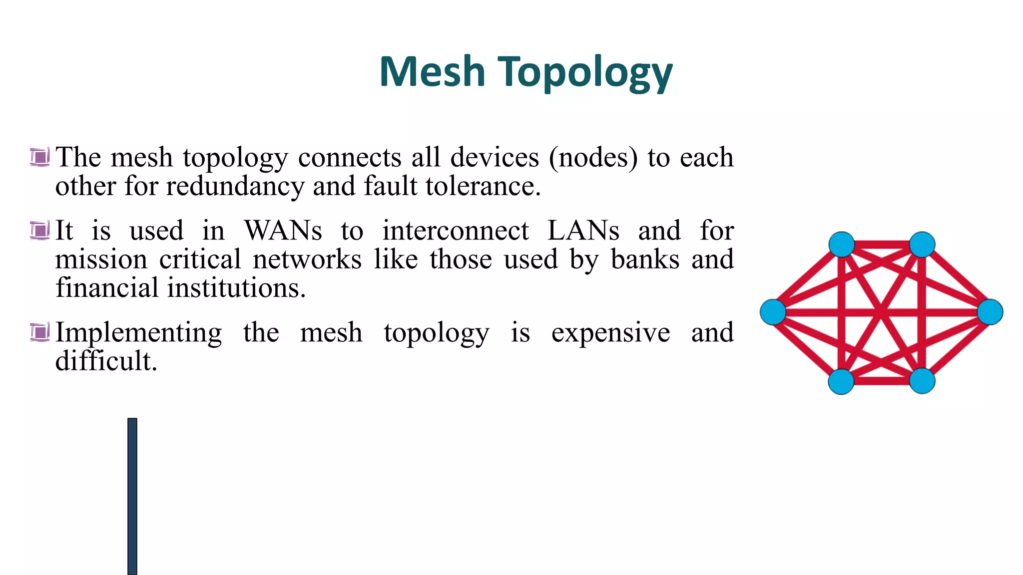 Mesh Topology
The mesh topology connects all devices (nodes) to each
other for redundancy and fault tolerance.
It is used in WANs to interconnect LANs and for
mission critical networks like those used by banks and
financial institutions.
Implementing the mesh topology is expensive and
difficult.
 