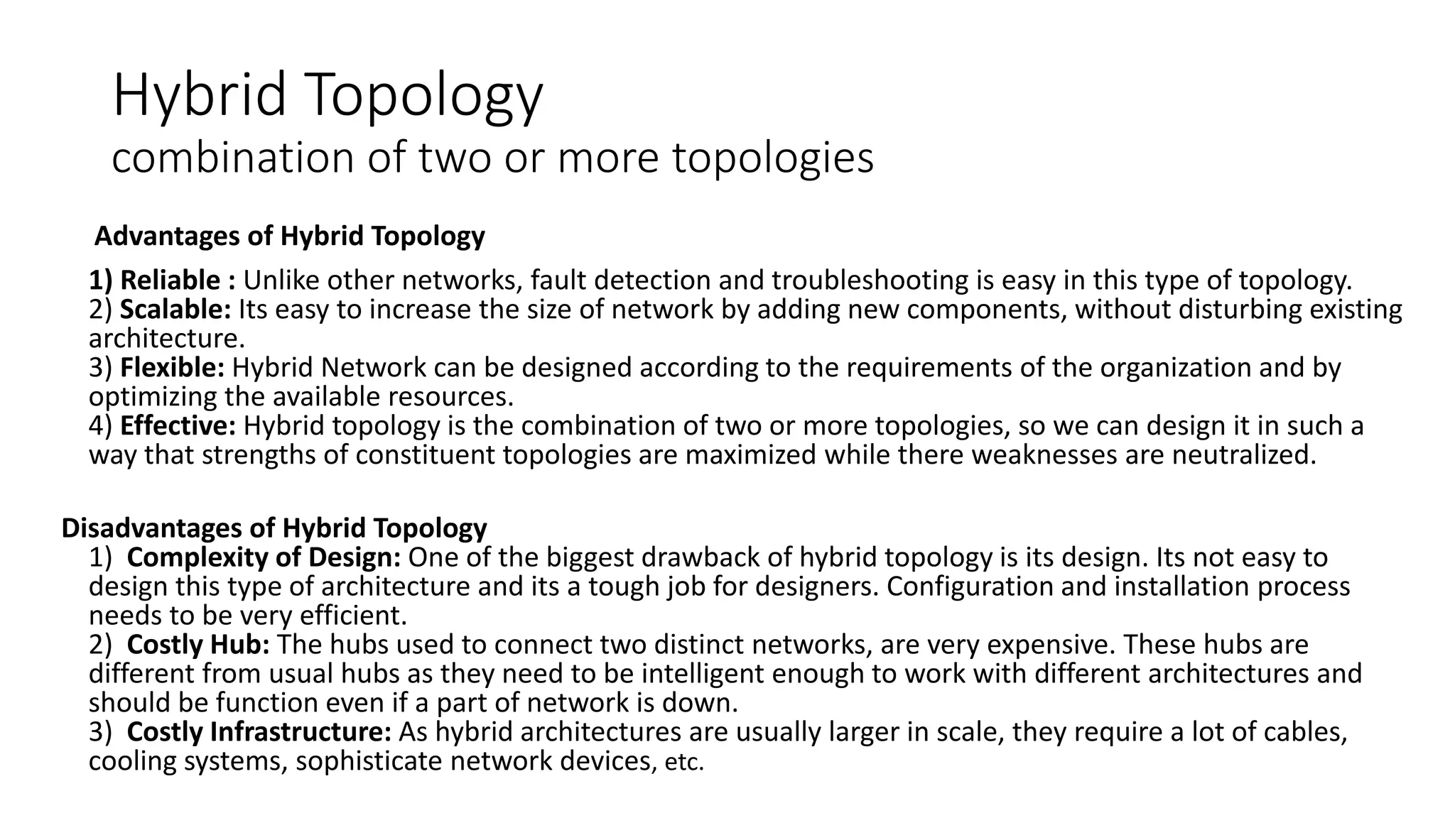 Hybrid Topology
combination of two or more topologies
Advantages of Hybrid Topology
1) Reliable : Unlike other networks, fault detection and troubleshooting is easy in this type of topology.
2) Scalable: Its easy to increase the size of network by adding new components, without disturbing existing
architecture.
3) Flexible: Hybrid Network can be designed according to the requirements of the organization and by
optimizing the available resources.
4) Effective: Hybrid topology is the combination of two or more topologies, so we can design it in such a
way that strengths of constituent topologies are maximized while there weaknesses are neutralized.
Disadvantages of Hybrid Topology
1) Complexity of Design: One of the biggest drawback of hybrid topology is its design. Its not easy to
design this type of architecture and its a tough job for designers. Configuration and installation process
needs to be very efficient.
2) Costly Hub: The hubs used to connect two distinct networks, are very expensive. These hubs are
different from usual hubs as they need to be intelligent enough to work with different architectures and
should be function even if a part of network is down.
3) Costly Infrastructure: As hybrid architectures are usually larger in scale, they require a lot of cables,
cooling systems, sophisticate network devices, etc.
 