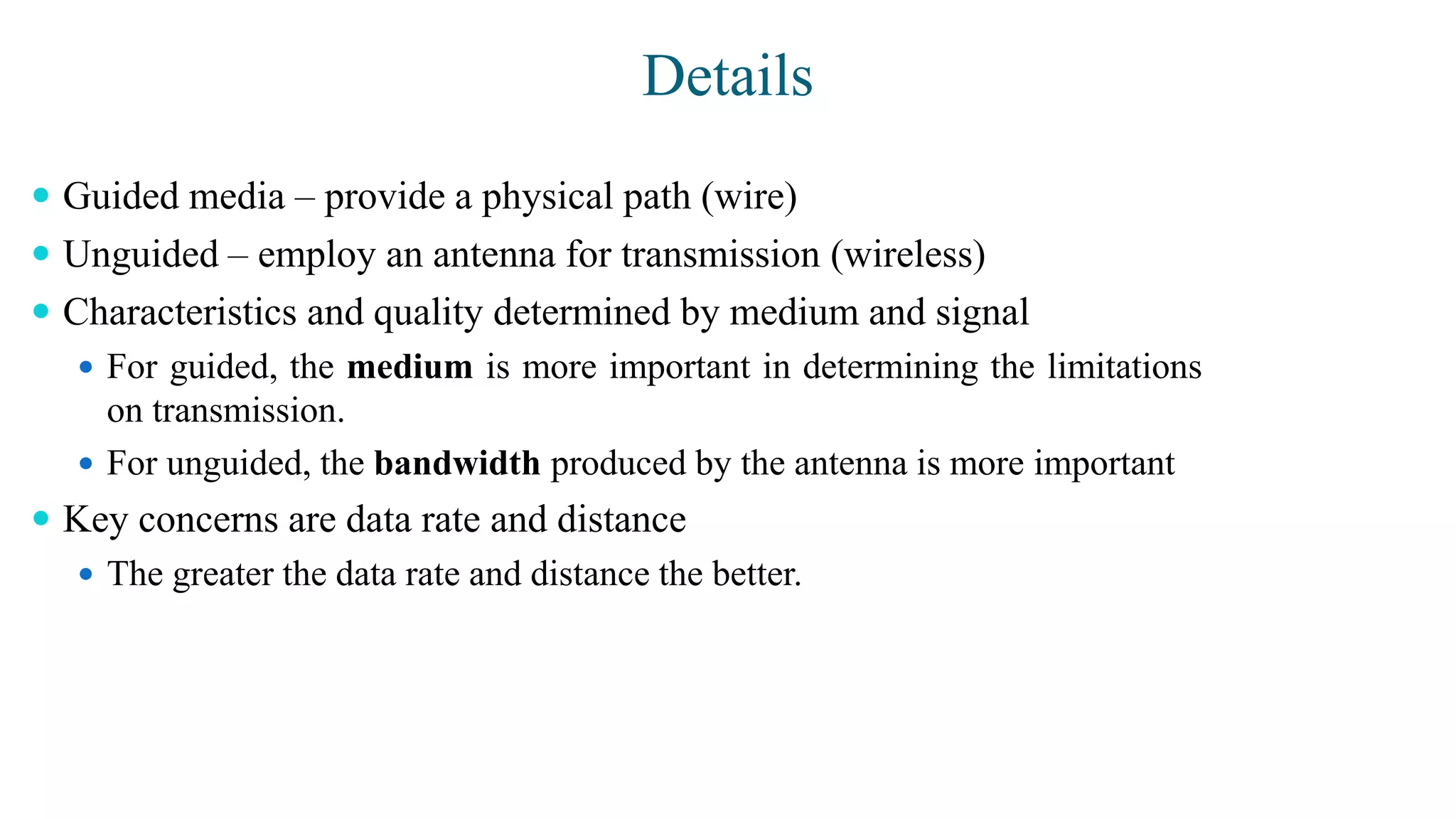 Details
 Guided media – provide a physical path (wire)
 Unguided – employ an antenna for transmission (wireless)
 Characteristics and quality determined by medium and signal
 For guided, the medium is more important in determining the limitations
on transmission.
 For unguided, the bandwidth produced by the antenna is more important
 Key concerns are data rate and distance
 The greater the data rate and distance the better.
 