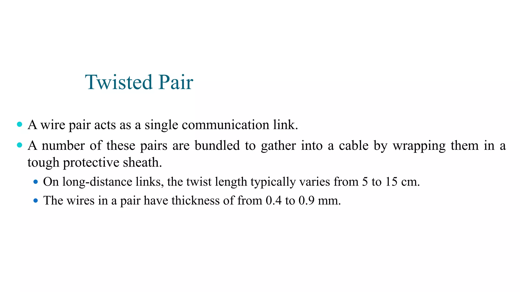 Twisted Pair
 A wire pair acts as a single communication link.
 A number of these pairs are bundled to gather into a cable by wrapping them in a
tough protective sheath.
 On long-distance links, the twist length typically varies from 5 to 15 cm.
 The wires in a pair have thickness of from 0.4 to 0.9 mm.
 