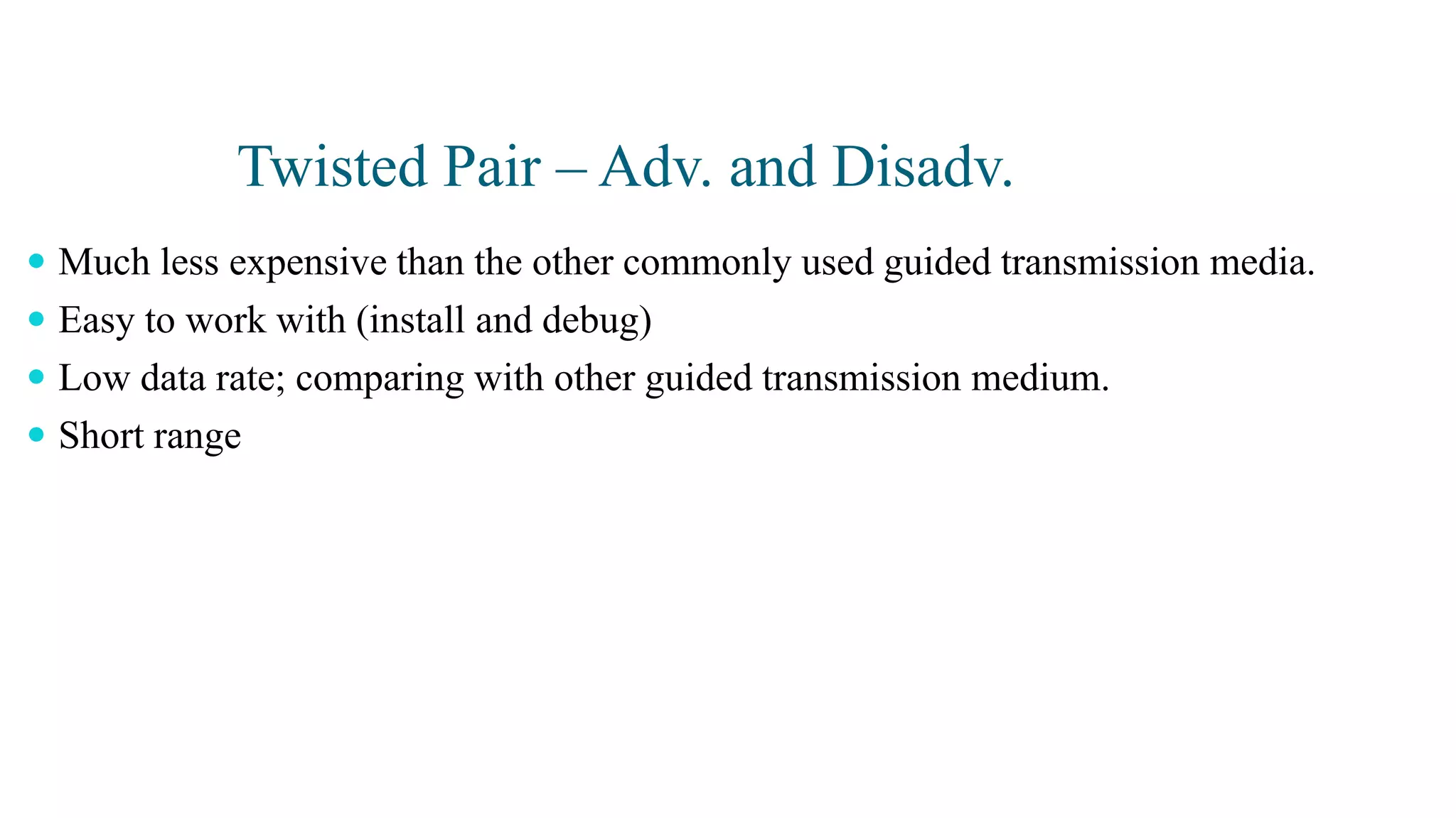 Twisted Pair – Adv. and Disadv.
 Much less expensive than the other commonly used guided transmission media.
 Easy to work with (install and debug)
 Low data rate; comparing with other guided transmission medium.
 Short range
 