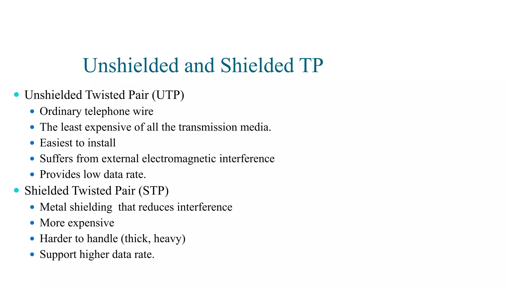 Unshielded and Shielded TP
 Unshielded Twisted Pair (UTP)
 Ordinary telephone wire
 The least expensive of all the transmission media.
 Easiest to install
 Suffers from external electromagnetic interference
 Provides low data rate.
 Shielded Twisted Pair (STP)
 Metal shielding that reduces interference
 More expensive
 Harder to handle (thick, heavy)
 Support higher data rate.
 