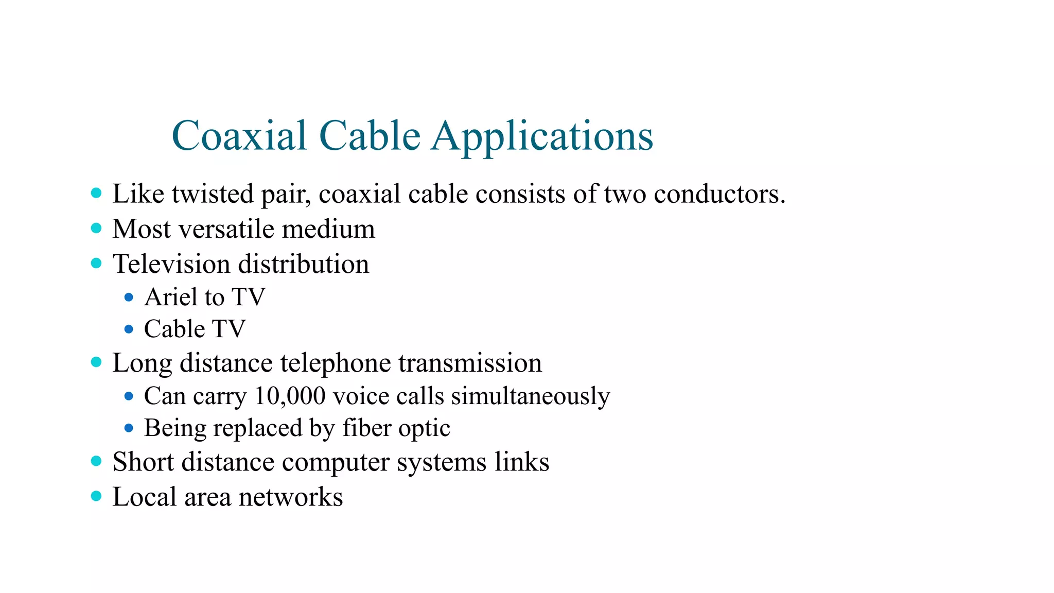 Coaxial Cable Applications
 Like twisted pair, coaxial cable consists of two conductors.
 Most versatile medium
 Television distribution
 Ariel to TV
 Cable TV
 Long distance telephone transmission
 Can carry 10,000 voice calls simultaneously
 Being replaced by fiber optic
 Short distance computer systems links
 Local area networks
 