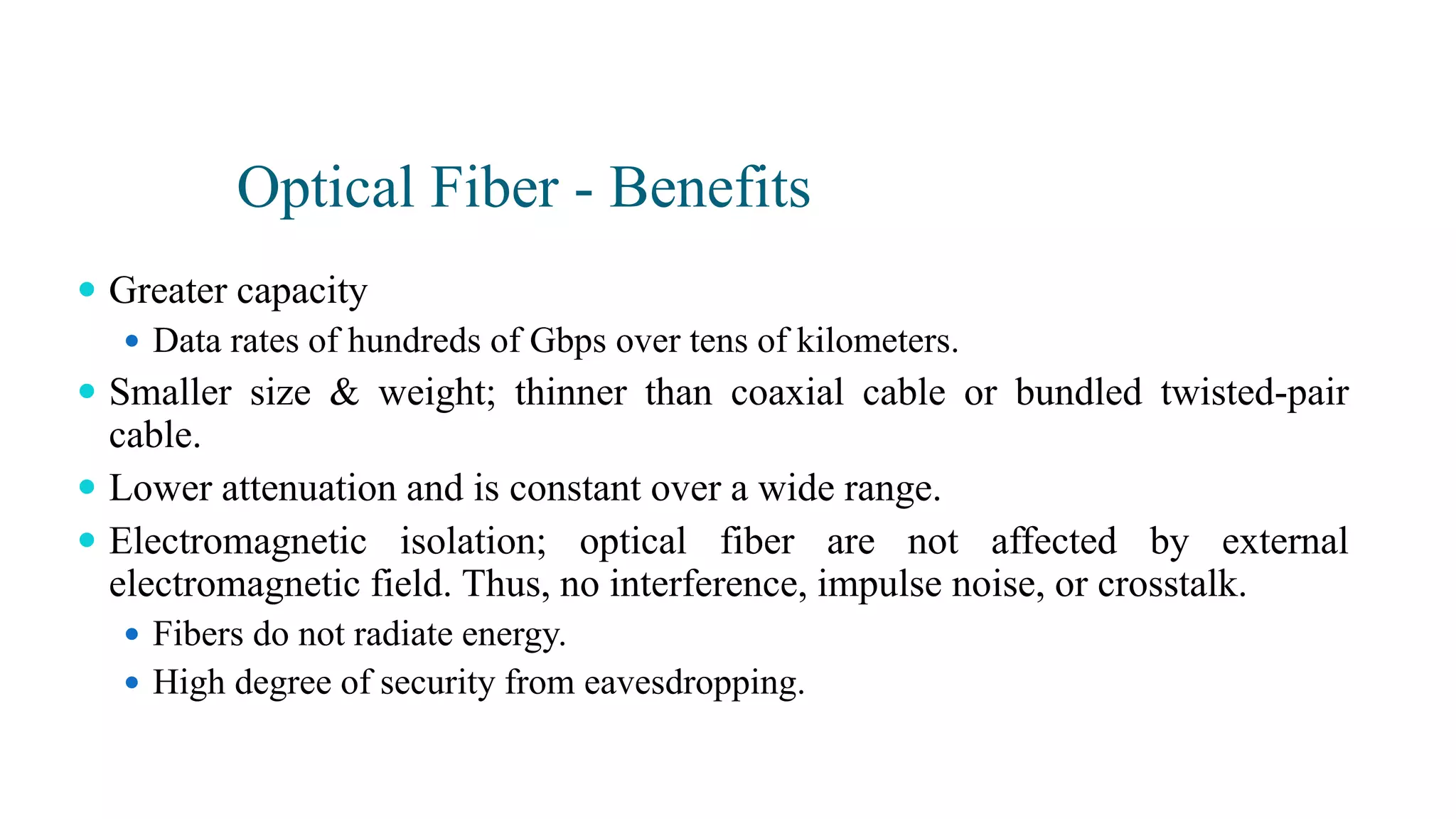 Optical Fiber - Benefits
 Greater capacity
 Data rates of hundreds of Gbps over tens of kilometers.
 Smaller size & weight; thinner than coaxial cable or bundled twisted-pair
cable.
 Lower attenuation and is constant over a wide range.
 Electromagnetic isolation; optical fiber are not affected by external
electromagnetic field. Thus, no interference, impulse noise, or crosstalk.
 Fibers do not radiate energy.
 High degree of security from eavesdropping.
 