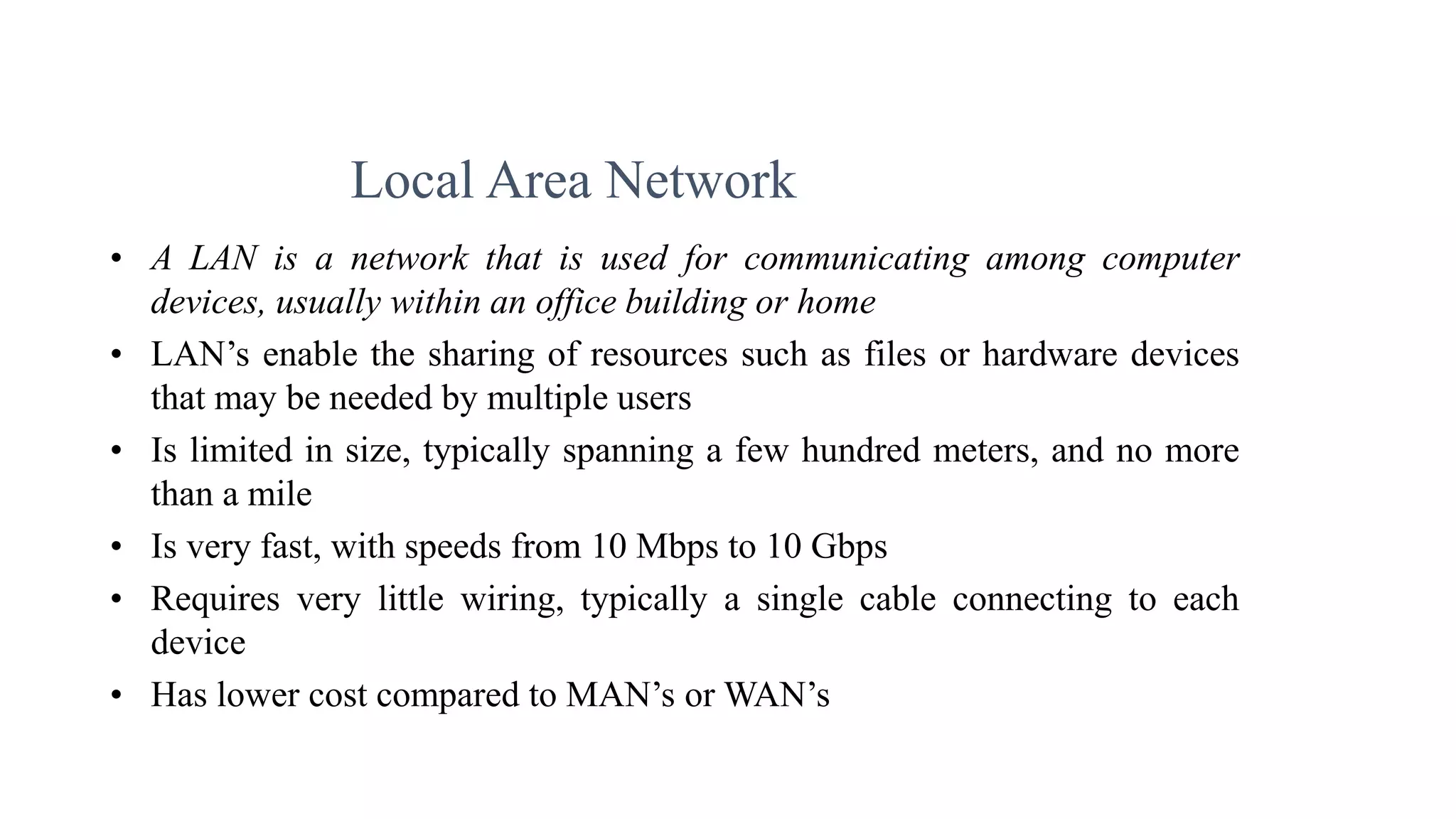 • A LAN is a network that is used for communicating among computer
devices, usually within an office building or home
• LAN’s enable the sharing of resources such as files or hardware devices
that may be needed by multiple users
• Is limited in size, typically spanning a few hundred meters, and no more
than a mile
• Is very fast, with speeds from 10 Mbps to 10 Gbps
• Requires very little wiring, typically a single cable connecting to each
device
• Has lower cost compared to MAN’s or WAN’s
Local Area Network
 